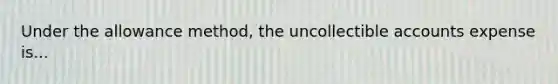 Under the allowance method, the uncollectible accounts expense is...