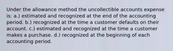 Under the allowance method the uncollectible accounts expense is: a.) estimated and recognized at the end of the accounting period. b.) recognized at the time a customer defaults on their account. c.) estimated and recognized at the time a customer makes a purchase. d.) recognized at the beginning of each accounting period.