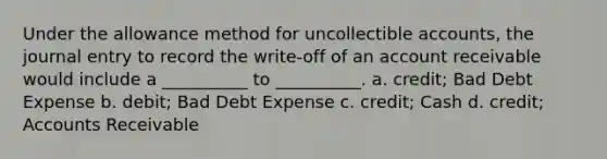 Under the allowance method for uncollectible accounts, the journal entry to record the write-off of an account receivable would include a __________ to __________. a. credit; Bad Debt Expense b. debit; Bad Debt Expense c. credit; Cash d. credit; Accounts Receivable