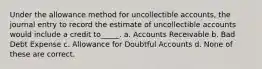 Under the allowance method for uncollectible accounts, the journal entry to record the estimate of uncollectible accounts would include a credit to_____. a. Accounts Receivable b. Bad Debt Expense c. Allowance for Doubtful Accounts d. None of these are correct.