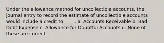 Under the allowance method for uncollectible accounts, the journal entry to record the estimate of uncollectible accounts would include a credit to_____. a. Accounts Receivable b. Bad Debt Expense c. Allowance for Doubtful Accounts d. None of these are correct.