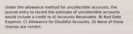 Under the allowance method for uncollectible accounts, the journal entry to record the estimate of uncollectible accounts would include a credit to A) Accounts Receivable. B) Bad Debt Expense. C) Allowance for Doubtful Accounts. D) None of these choices are correct.