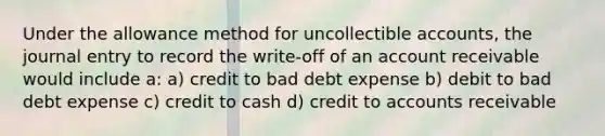 Under the allowance method for uncollectible accounts, the journal entry to record the write-off of an account receivable would include a: a) credit to bad debt expense b) debit to bad debt expense c) credit to cash d) credit to accounts receivable