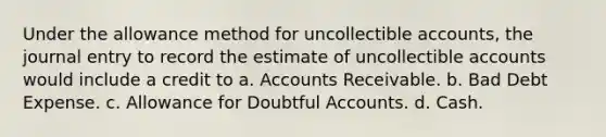 Under the allowance method for uncollectible accounts, the journal entry to record the estimate of uncollectible accounts would include a credit to a. Accounts Receivable. b. Bad Debt Expense. c. Allowance for Doubtful Accounts. d. Cash.