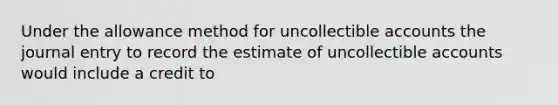 Under the allowance method for uncollectible accounts the journal entry to record the estimate of uncollectible accounts would include a credit to