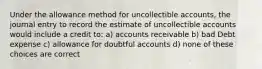 Under the allowance method for uncollectible accounts, the journal entry to record the estimate of uncollectible accounts would include a credit to: a) accounts receivable b) bad Debt expense c) allowance for doubtful accounts d) none of these choices are correct