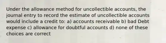 Under the allowance method for uncollectible accounts, the journal entry to record the estimate of uncollectible accounts would include a credit to: a) accounts receivable b) bad Debt expense c) allowance for doubtful accounts d) none of these choices are correct