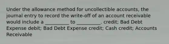 Under the allowance method for uncollectible accounts, the journal entry to record the write-off of an account receivable would include a __________ to __________. credit; Bad Debt Expense debit; Bad Debt Expense credit; Cash credit; Accounts Receivable