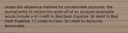 Under the allowance method for uncollectible accounts, the journal entry to record the write-off of an account receivable would include a A) credit to Bad Debt Expense. B) debit to Bad Debt Expense. C) credit to Cash. D) credit to Accounts Receivable.