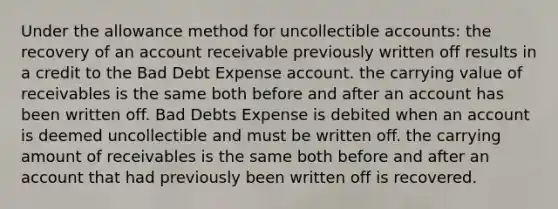 Under the allowance method for uncollectible accounts: the recovery of an account receivable previously written off results in a credit to the Bad Debt Expense account. the carrying value of receivables is the same both before and after an account has been written off. Bad Debts Expense is debited when an account is deemed uncollectible and must be written off. the carrying amount of receivables is the same both before and after an account that had previously been written off is recovered.