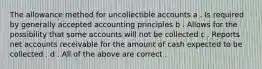 The allowance method for uncollectible accounts a . Is required by generally accepted accounting principles b . Allows for the possibility that some accounts will not be collected c . Reports net accounts receivable for the amount of cash expected to be collected . d . All of the above are correct .