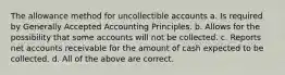 The allowance method for uncollectible accounts a. Is required by Generally Accepted Accounting Principles. b. Allows for the possibility that some accounts will not be collected. c. Reports net accounts receivable for the amount of cash expected to be collected. d. All of the above are correct.