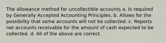 The allowance method for uncollectible accounts a. Is required by Generally Accepted Accounting Principles. b. Allows for the possibility that some accounts will not be collected. c. Reports net accounts receivable for the amount of cash expected to be collected. d. All of the above are correct.