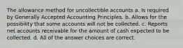 The allowance method for uncollectible accounts a. Is required by Generally Accepted Accounting Principles. b. Allows for the possibility that some accounts will not be collected. c. Reports net accounts receivable for the amount of cash expected to be collected. d. All of the answer choices are correct.