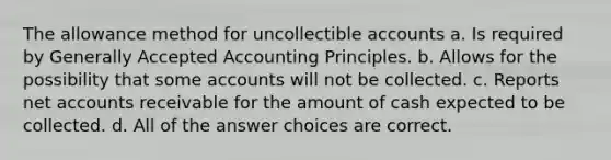 The allowance method for uncollectible accounts a. Is required by Generally Accepted Accounting Principles. b. Allows for the possibility that some accounts will not be collected. c. Reports net accounts receivable for the amount of cash expected to be collected. d. All of the answer choices are correct.