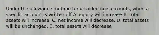 Under the allowance method for uncollectible accounts, when a specific account is written off A. equity will increase B. total assets will increase. C. net income will decrease. D. total assets will be unchanged. E. total assets will decrease