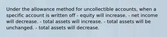 Under the allowance method for uncollectible accounts, when a specific account is written off - equity will increase. - net income will decrease. - total assets will increase. - total assets will be unchanged. - total assets will decrease.