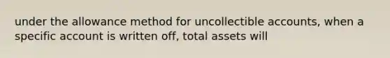 under the allowance method for uncollectible accounts, when a specific account is written off, total assets will