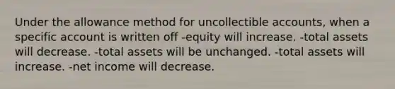 Under the allowance method for uncollectible accounts, when a specific account is written off -equity will increase. -total assets will decrease. -total assets will be unchanged. -total assets will increase. -net income will decrease.