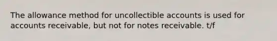 The allowance method for uncollectible accounts is used for accounts receivable, but not for notes receivable. t/f