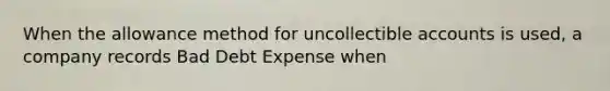 When the allowance method for uncollectible accounts is used, a company records Bad Debt Expense when