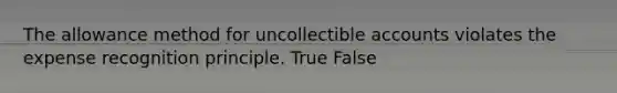 The allowance method for uncollectible accounts violates the expense recognition principle. True False