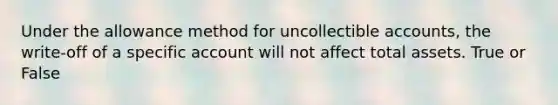 Under the allowance method for uncollectible accounts, the write-off of a specific account will not affect total assets. True or False