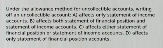 Under the allowance method for uncollectible accounts, writing off an uncollectible account: A) affects only statement of income accounts. B) affects both statement of financial position and statement of income accounts. C) affects either statement of financial position or statement of income accounts. D) affects only statement of financial position accounts.