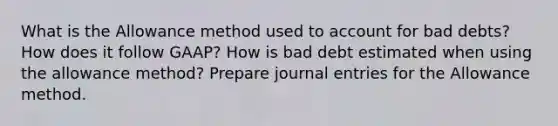 What is the Allowance method used to account for bad debts? How does it follow GAAP? How is bad debt estimated when using the allowance method? Prepare <a href='https://www.questionai.com/knowledge/k7UlY65VeM-journal-entries' class='anchor-knowledge'>journal entries</a> for the Allowance method.