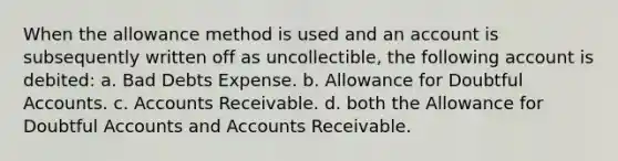 When the allowance method is used and an account is subsequently written off as uncollectible, the following account is debited: a. Bad Debts Expense. b. Allowance for Doubtful Accounts. c. Accounts Receivable. d. both the Allowance for Doubtful Accounts and Accounts Receivable.