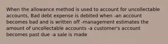 When the allowance method is used to account for uncollectable accounts, Bad debt expense is debited when -an account becomes bad and is written off -management estimates the amount of uncollectable accounts -a customer's account becomes past due -a sale is made