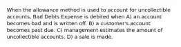 When the allowance method is used to account for uncollectible accounts, Bad Debts Expense is debited when A) an account becomes bad and is written off. B) a customer's account becomes past due. C) management estimates the amount of uncollectible accounts. D) a sale is made.