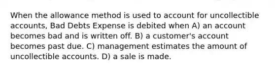 When the allowance method is used to account for uncollectible accounts, Bad Debts Expense is debited when A) an account becomes bad and is written off. B) a customer's account becomes past due. C) management estimates the amount of uncollectible accounts. D) a sale is made.