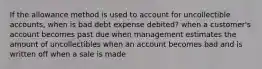 If the allowance method is used to account for uncollectible accounts, when is bad debt expense debited? when a customer's account becomes past due when management estimates the amount of uncollectibles when an account becomes bad and is written off when a sale is made