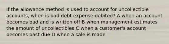 If the allowance method is used to account for uncollectible accounts, when is bad debt expense debited? A when an account becomes bad and is written off B when management estimates the amount of uncollectibles C when a customer's account becomes past due D when a sale is made