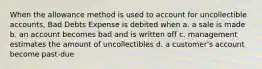 When the allowance method is used to account for uncollectible accounts, Bad Debts Expense is debited when a. a sale is made b. an account becomes bad and is written off c. management estimates the amount of uncollectibles d. a customer's account become past-due