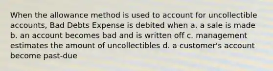 When the allowance method is used to account for uncollectible accounts, Bad Debts Expense is debited when a. a sale is made b. an account becomes bad and is written off c. management estimates the amount of uncollectibles d. a customer's account become past-due