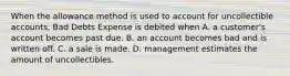 When the allowance method is used to account for uncollectible accounts, Bad Debts Expense is debited when A. a customer's account becomes past due. B. an account becomes bad and is written off. C. a sale is made. D. management estimates the amount of uncollectibles.