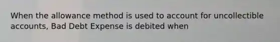 When the allowance method is used to account for uncollectible accounts, Bad Debt Expense is debited when