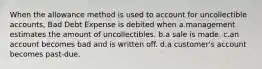 When the allowance method is used to account for uncollectible accounts, Bad Debt Expense is debited when a.management estimates the amount of uncollectibles. b.a sale is made. c.an account becomes bad and is written off. d.a customer's account becomes past-due.