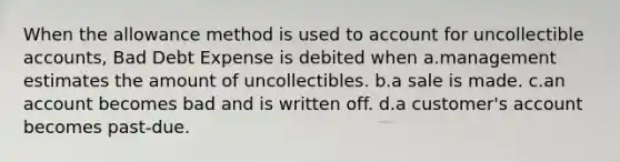 When the allowance method is used to account for uncollectible accounts, Bad Debt Expense is debited when a.management estimates the amount of uncollectibles. b.a sale is made. c.an account becomes bad and is written off. d.a customer's account becomes past-due.