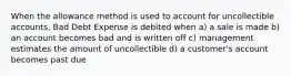 When the allowance method is used to account for uncollectible accounts, Bad Debt Expense is debited when a) a sale is made b) an account becomes bad and is written off c) management estimates the amount of uncollectible d) a customer's account becomes past due