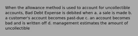 When the allowance method is used to account for uncollectible accounts, Bad Debt Expense is debited when a. a sale is made b. a customer's account becomes past-due c. an account becomes bad and is written off d. management estimates the amount of uncollectible