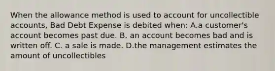 When the allowance method is used to account for uncollectible accounts, Bad Debt Expense is debited when: A.a customer's account becomes past due. B. an account becomes bad and is written off. C. a sale is made. D.the management estimates the amount of uncollectibles