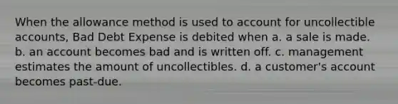 When the allowance method is used to account for uncollectible accounts, Bad Debt Expense is debited when a. a sale is made. b. an account becomes bad and is written off. c. management estimates the amount of uncollectibles. d. a customer's account becomes past-due.