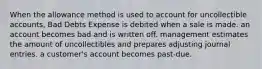 When the allowance method is used to account for uncollectible accounts, Bad Debts Expense is debited when a sale is made. an account becomes bad and is written off. management estimates the amount of uncollectibles and prepares adjusting journal entries. a customer's account becomes past-due.