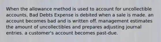 When the allowance method is used to account for uncollectible accounts, Bad Debts Expense is debited when a sale is made. an account becomes bad and is written off. management estimates the amount of uncollectibles and prepares adjusting journal entries. a customer's account becomes past-due.