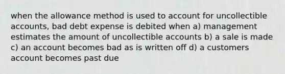 when the allowance method is used to account for uncollectible accounts, bad debt expense is debited when a) management estimates the amount of uncollectible accounts b) a sale is made c) an account becomes bad as is written off d) a customers account becomes past due