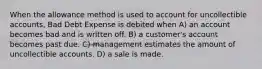 When the allowance method is used to account for uncollectible accounts, Bad Debt Expense is debited when A) an account becomes bad and is written off. B) a customer's account becomes past due. C) management estimates the amount of uncollectible accounts. D) a sale is made.