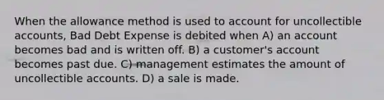 When the allowance method is used to account for uncollectible accounts, Bad Debt Expense is debited when A) an account becomes bad and is written off. B) a customer's account becomes past due. C) management estimates the amount of uncollectible accounts. D) a sale is made.